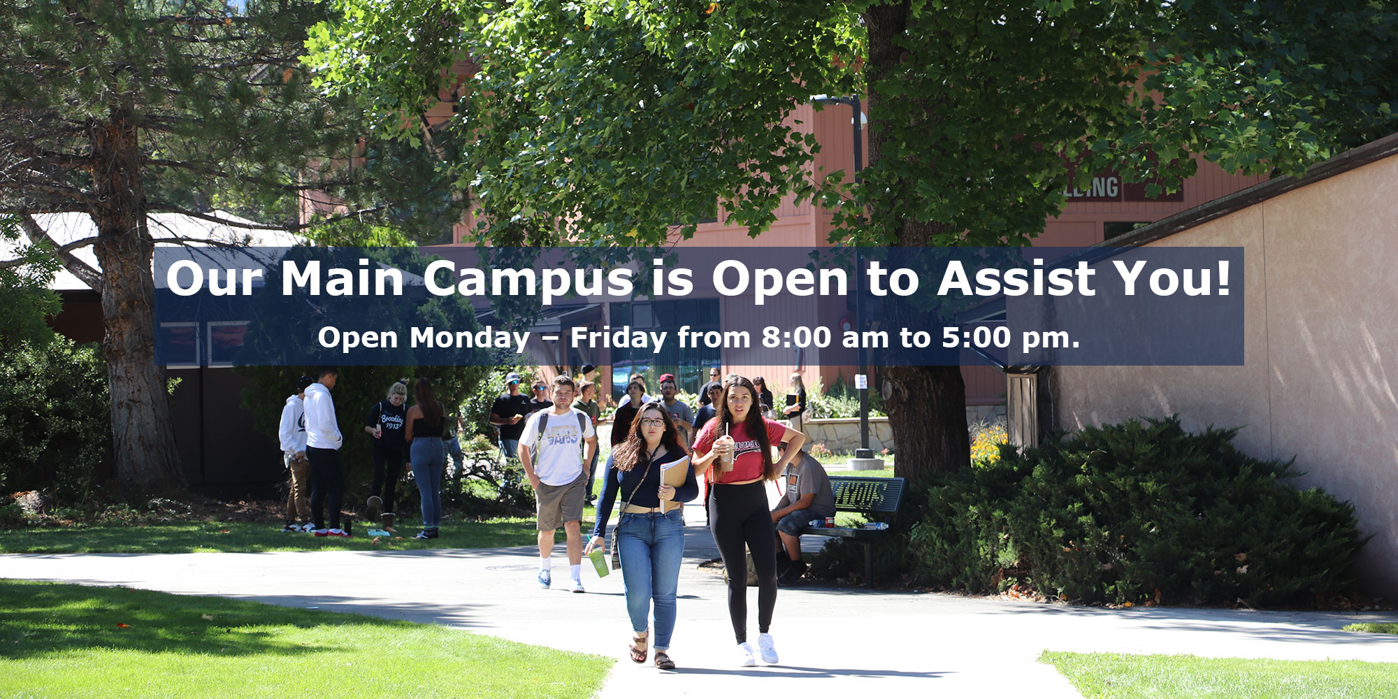 Our Main Campus is Open to Assist You! Open Monday - Friday from 8:00 am to 5:00 pm.