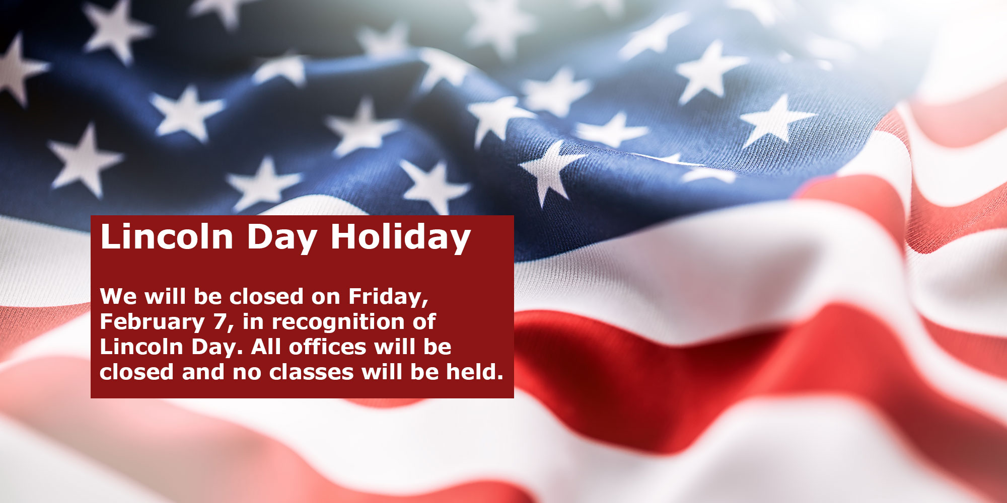 Lincoln Day Holiday. We will be closed on Friday, February 7, in recognition of Lincoln Day. All offices will be closed and no classes will be held.