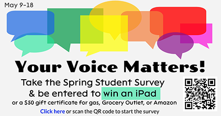 May 6-18. Your Voice Matters! Take the Spring Student Survey & be entered to win an iPad or a $50 gift certificate for gas, Grocery Outlet, or Amazon. Click here or scan the QR code to start the survey.